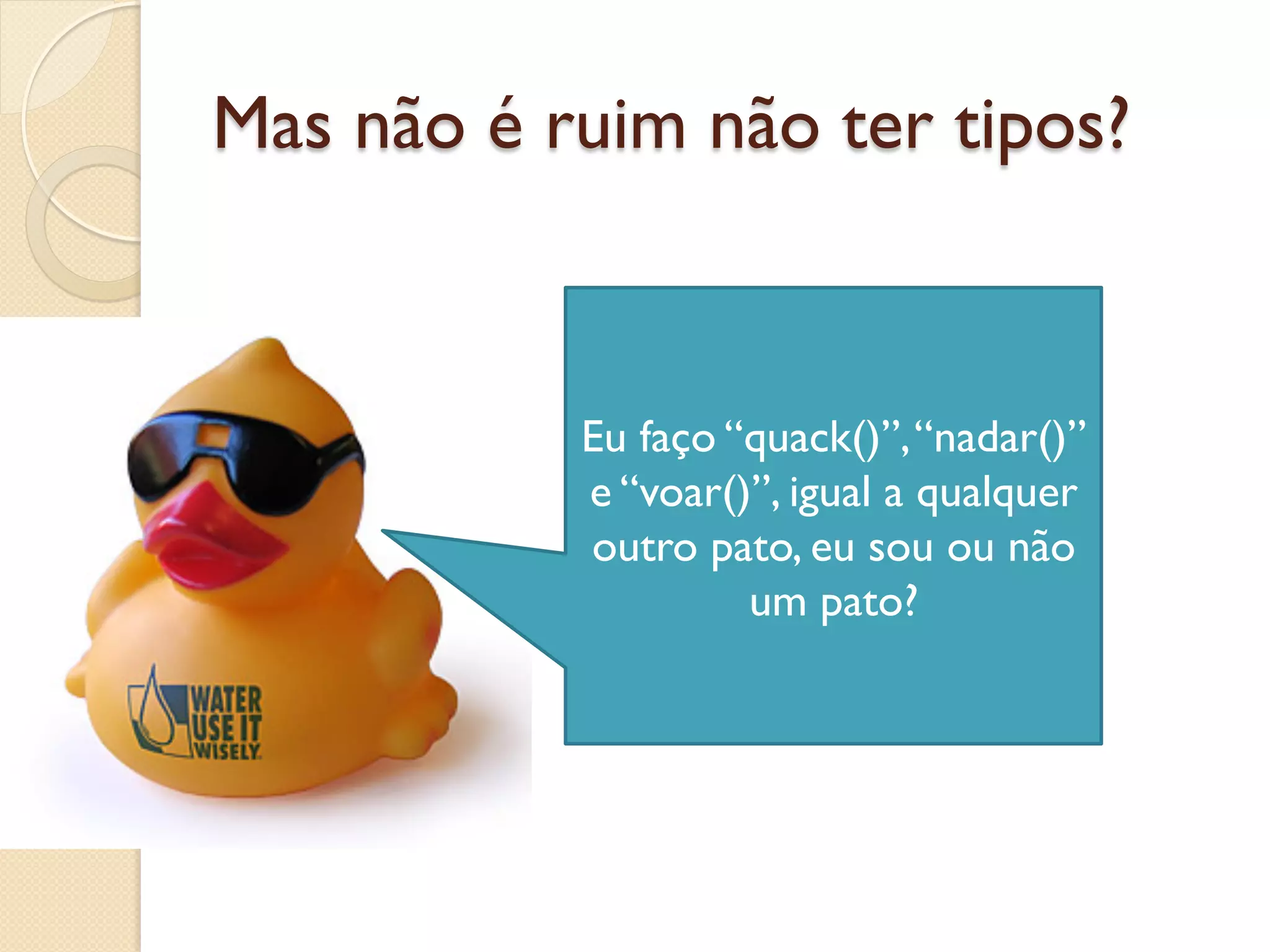 Mas não é ruim não ter tipos?



           Eu faço “quack()”, “nadar()”
           e “voar()”, igual a qualquer
           outro pato, eu sou ou não
                    um pato?
 