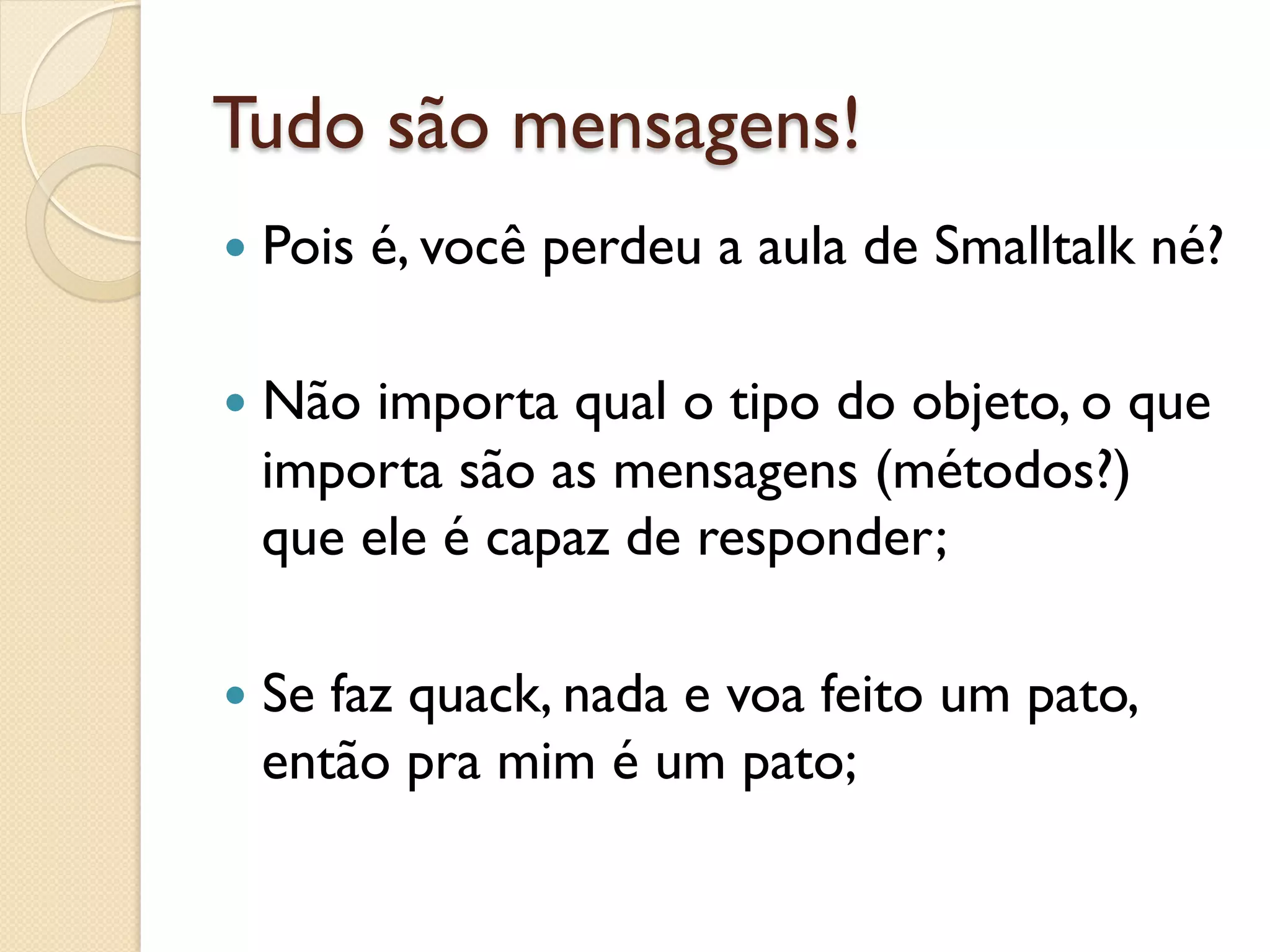 Tudo são mensagens!
—  Pois   é, você perdeu a aula de Smalltalk né?

—  Nãoimporta qual o tipo do objeto, o que
  importa são as mensagens (métodos?)
  que ele é capaz de responder;

—  Se
     faz quack, nada e voa feito um pato,
  então pra mim é um pato;
 