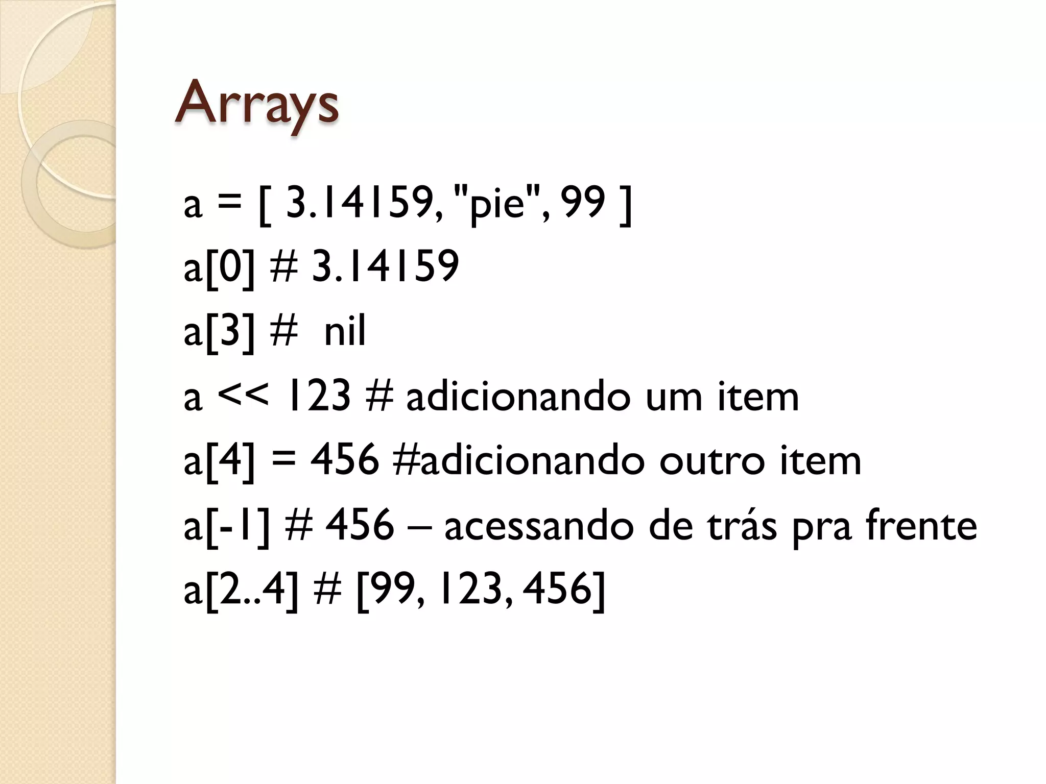 Arrays
a = [ 3.14159, "pie", 99 ]
a[0] # 3.14159
a[3] # nil
a << 123 # adicionando um item
a[4] = 456 #adicionando outro item
a[-1] # 456 – acessando de trás pra frente
a[2..4] # [99, 123, 456]
 