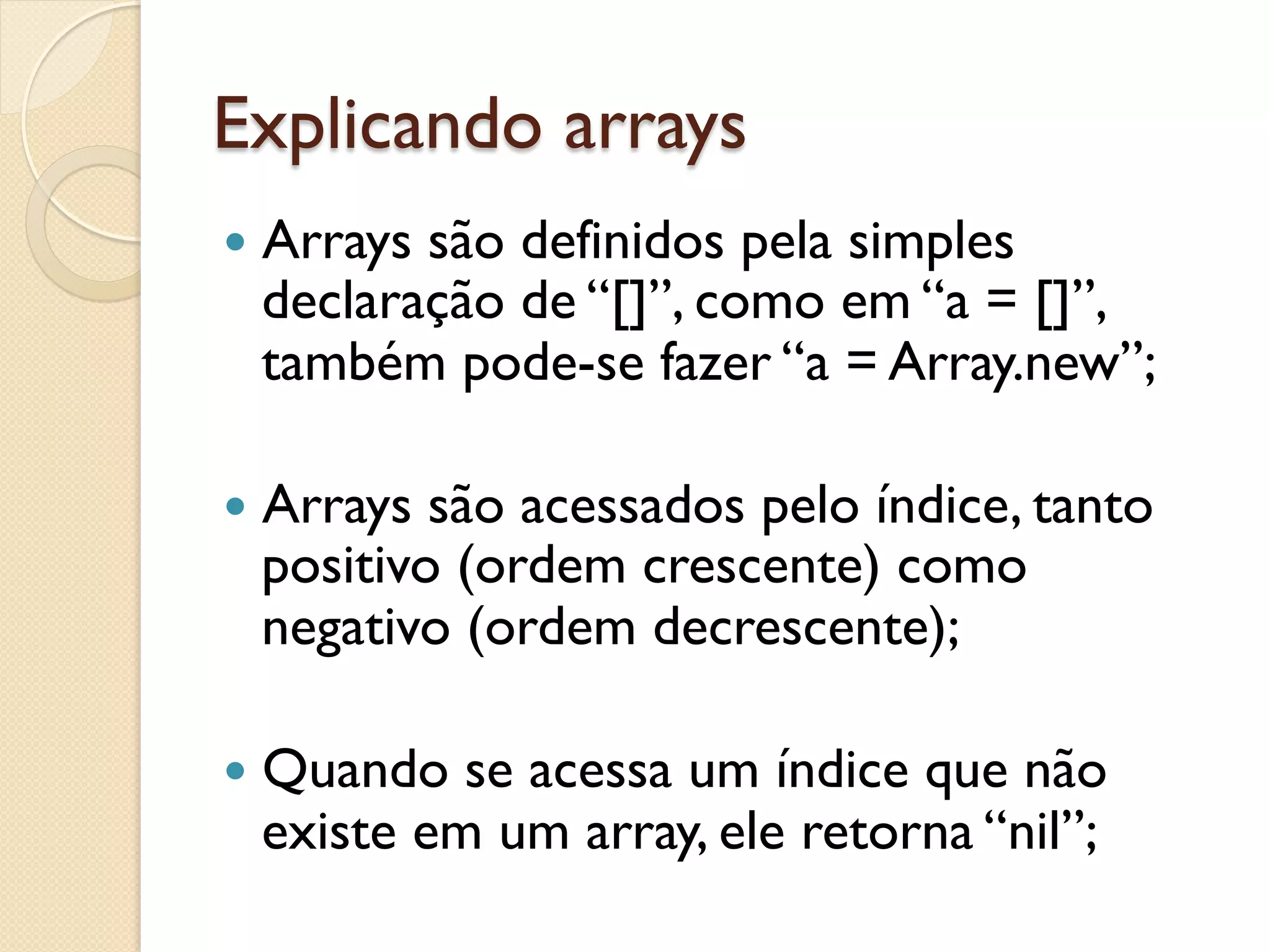 Explicando arrays
—  Arrays
         são definidos pela simples
  declaração de “[]”, como em “a = []”,
  também pode-se fazer “a = Array.new”;

—  Arrayssão acessados pelo índice, tanto
  positivo (ordem crescente) como
  negativo (ordem decrescente);

—  Quando se acessa um índice que não
  existe em um array, ele retorna “nil”;
 