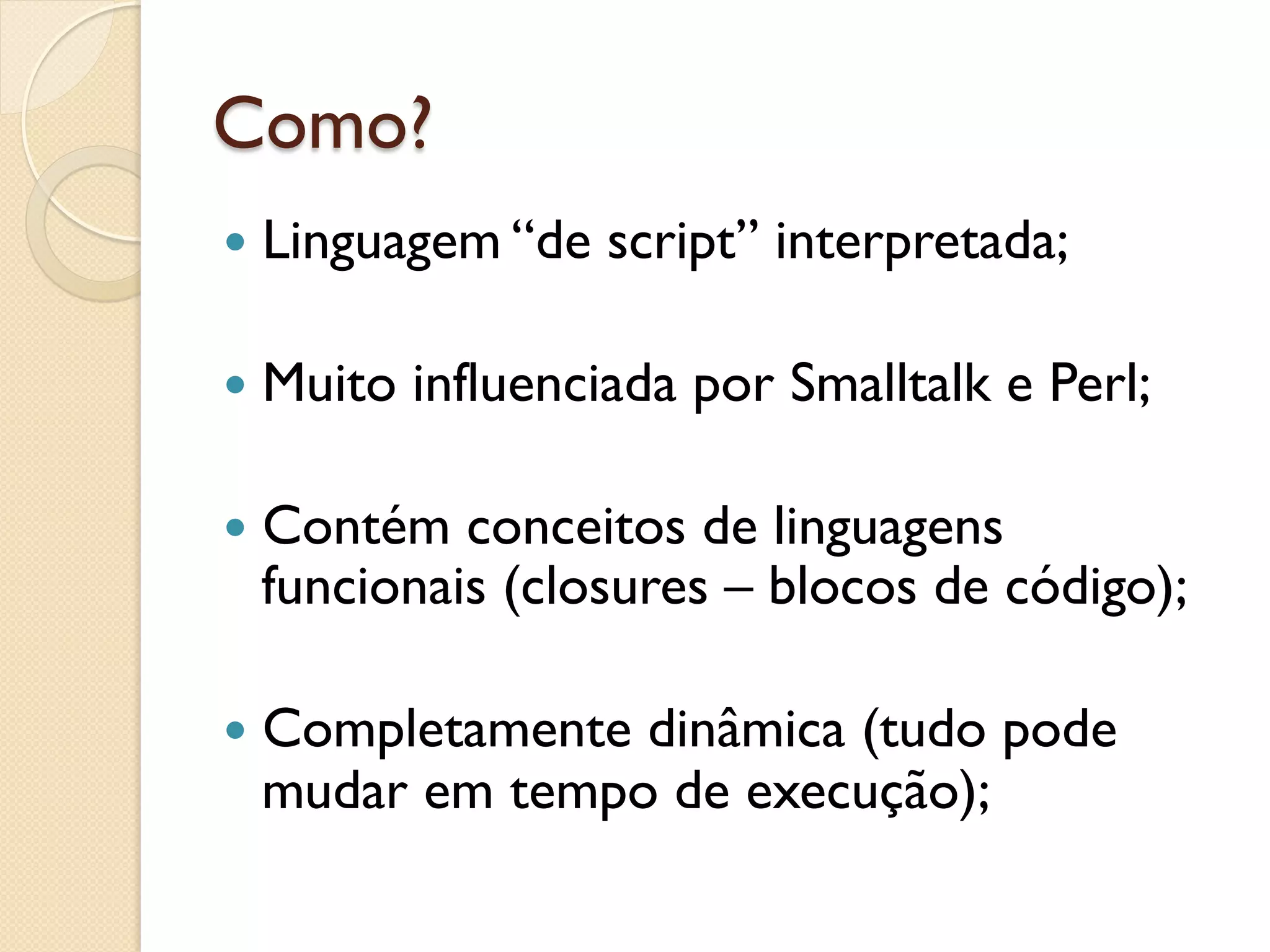 Como?
—  Linguagem “de   script” interpretada;

—  Muito   influenciada por Smalltalk e Perl;

—  Contém conceitos de linguagens
  funcionais (closures – blocos de código);

—  Completamente
                dinâmica (tudo pode
  mudar em tempo de execução);
 