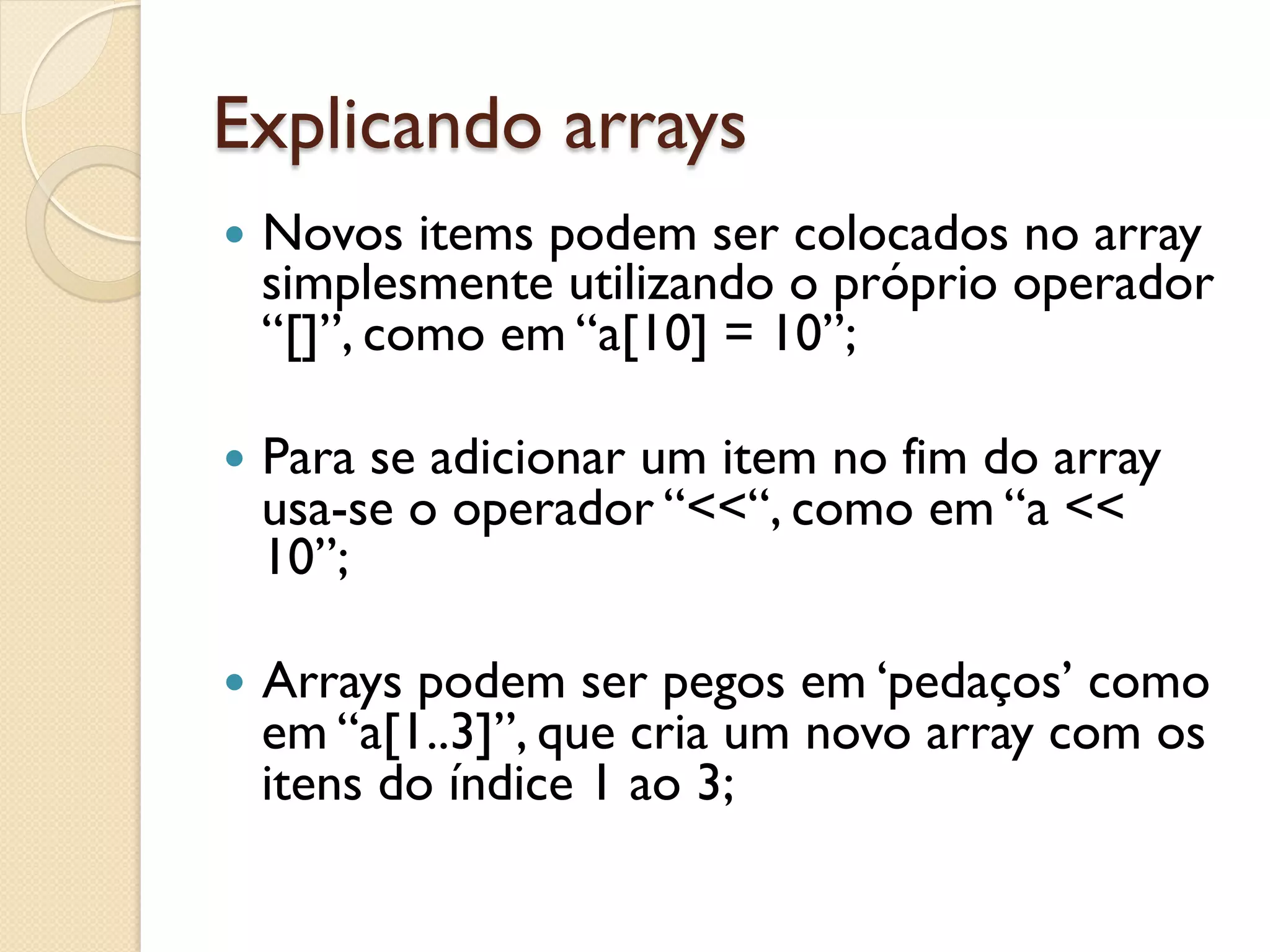 Explicando arrays
—  Novos items podem ser colocados no array
  simplesmente utilizando o próprio operador
  “[]”, como em “a[10] = 10”;

—  Para
       se adicionar um item no fim do array
  usa-se o operador “<<“, como em “a <<
  10”;

—  Arrays
         podem ser pegos em ‘pedaços’ como
  em “a[1..3]”, que cria um novo array com os
  itens do índice 1 ao 3;
 