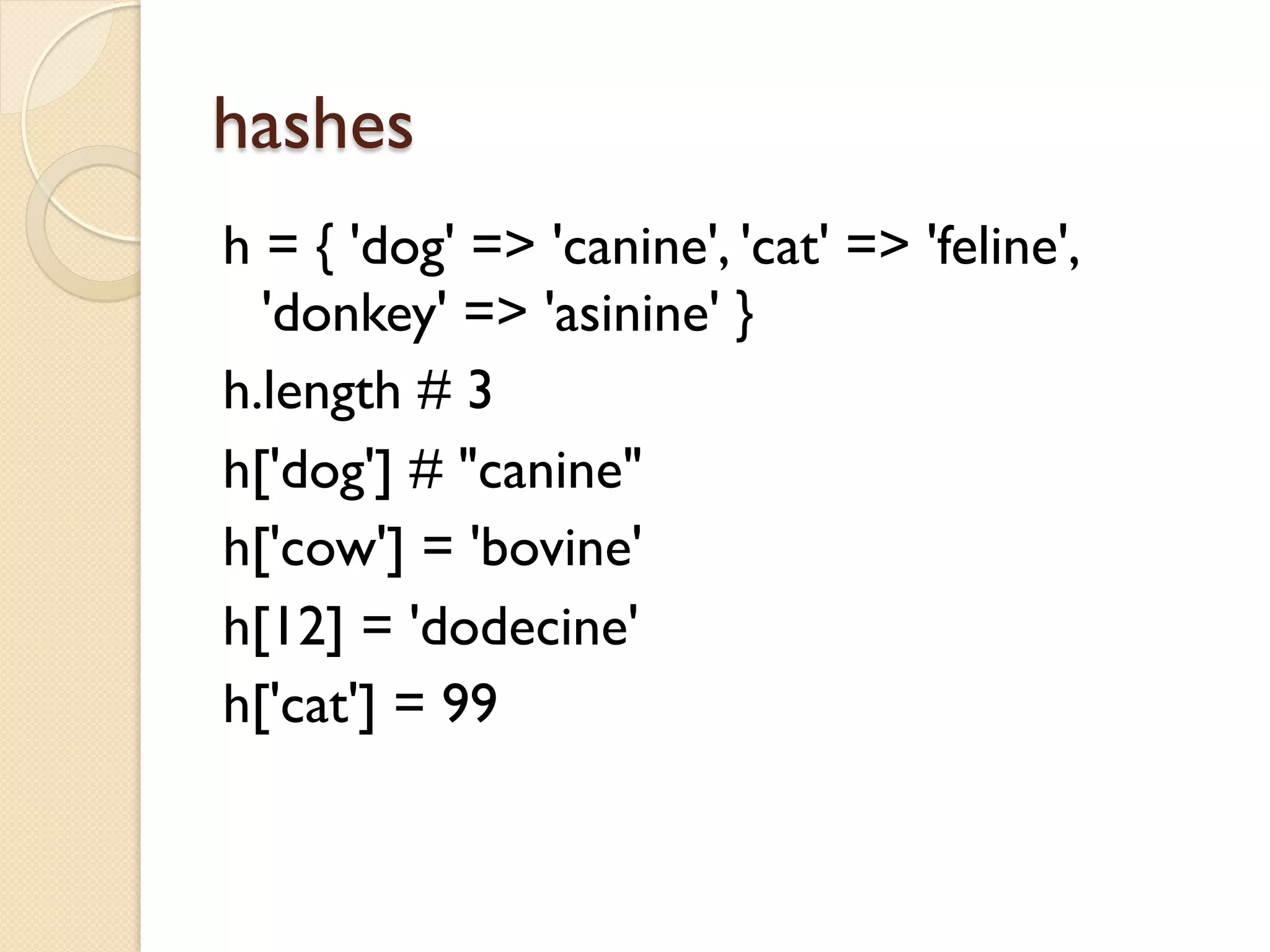 hashes
h = { 'dog' => 'canine', 'cat' => 'feline',
  'donkey' => 'asinine' }
h.length # 3
h['dog'] # "canine"
h['cow'] = 'bovine'
h[12] = 'dodecine'
h['cat'] = 99
 