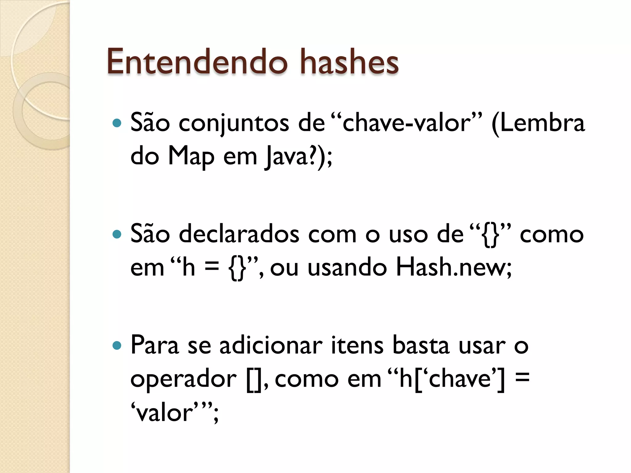 Entendendo hashes
—  São
     conjuntos de “chave-valor” (Lembra
  do Map em Java?);

—  São
      declarados com o uso de “{}” como
  em “h = {}”, ou usando Hash.new;

—  Para
       se adicionar itens basta usar o
  operador [], como em “h[‘chave’] =
  ‘valor’”;
 