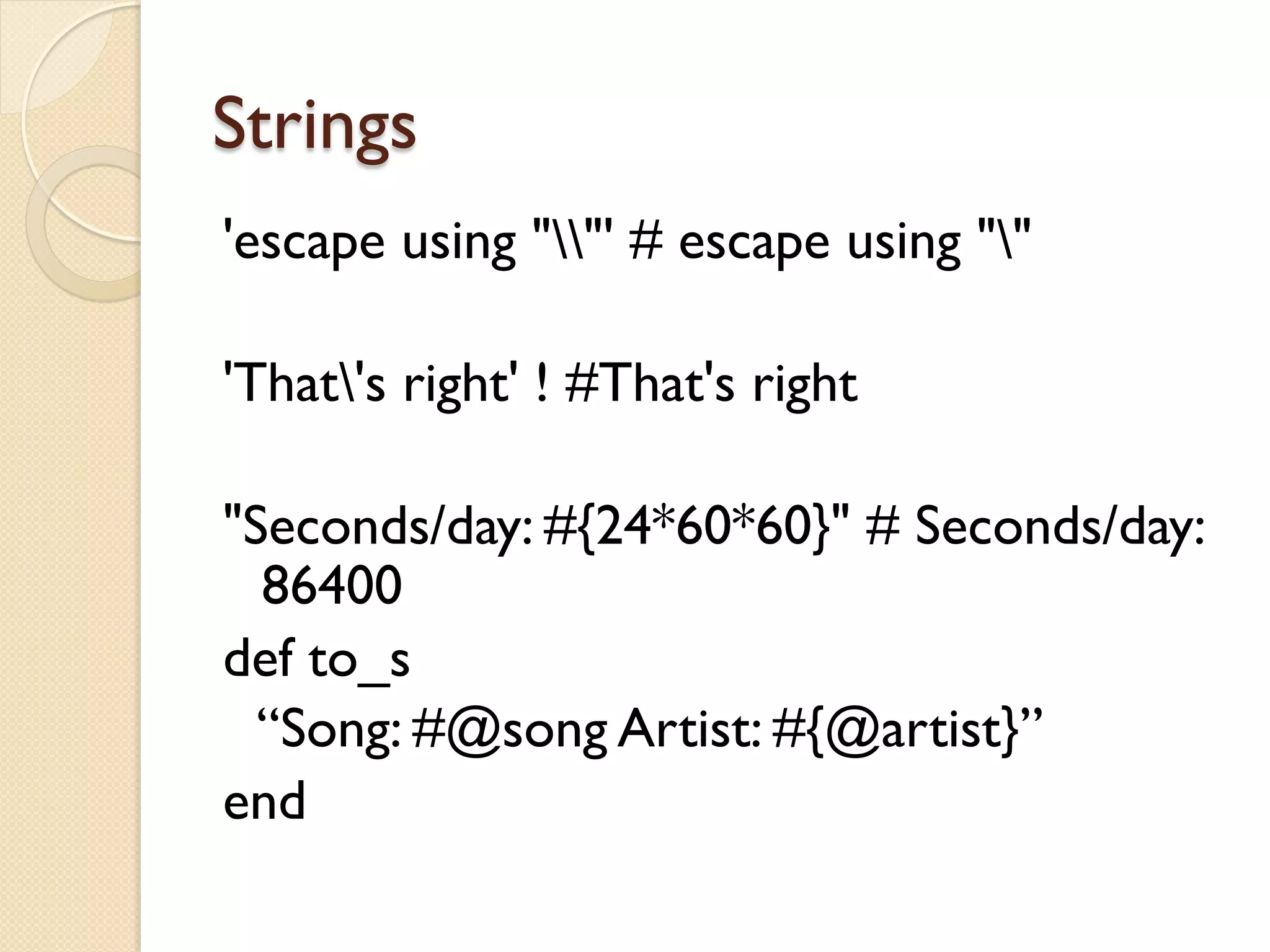 Strings
'escape using ""' # escape using ""

'That's right' ! #That's right

"Seconds/day: #{24*60*60}" # Seconds/day:
  86400
def to_s
  “Song: #@song Artist: #{@artist}”
end
 