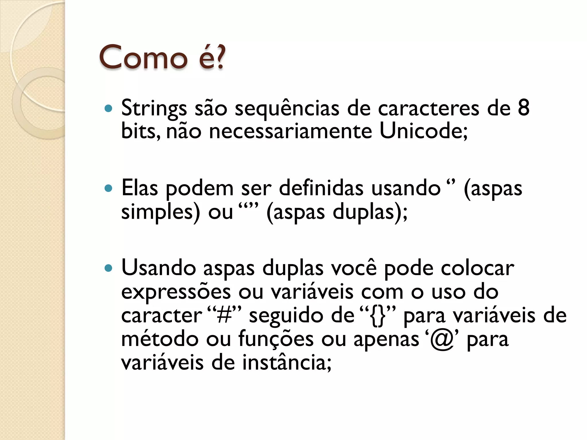 Como é?
—  Strings
          são sequências de caracteres de 8
  bits, não necessariamente Unicode;

—  Elas
      podem ser definidas usando ‘’ (aspas
  simples) ou “” (aspas duplas);

—  Usando aspas duplas você pode colocar
  expressões ou variáveis com o uso do
  caracter “#” seguido de “{}” para variáveis de
  método ou funções ou apenas ‘@’ para
  variáveis de instância;
 