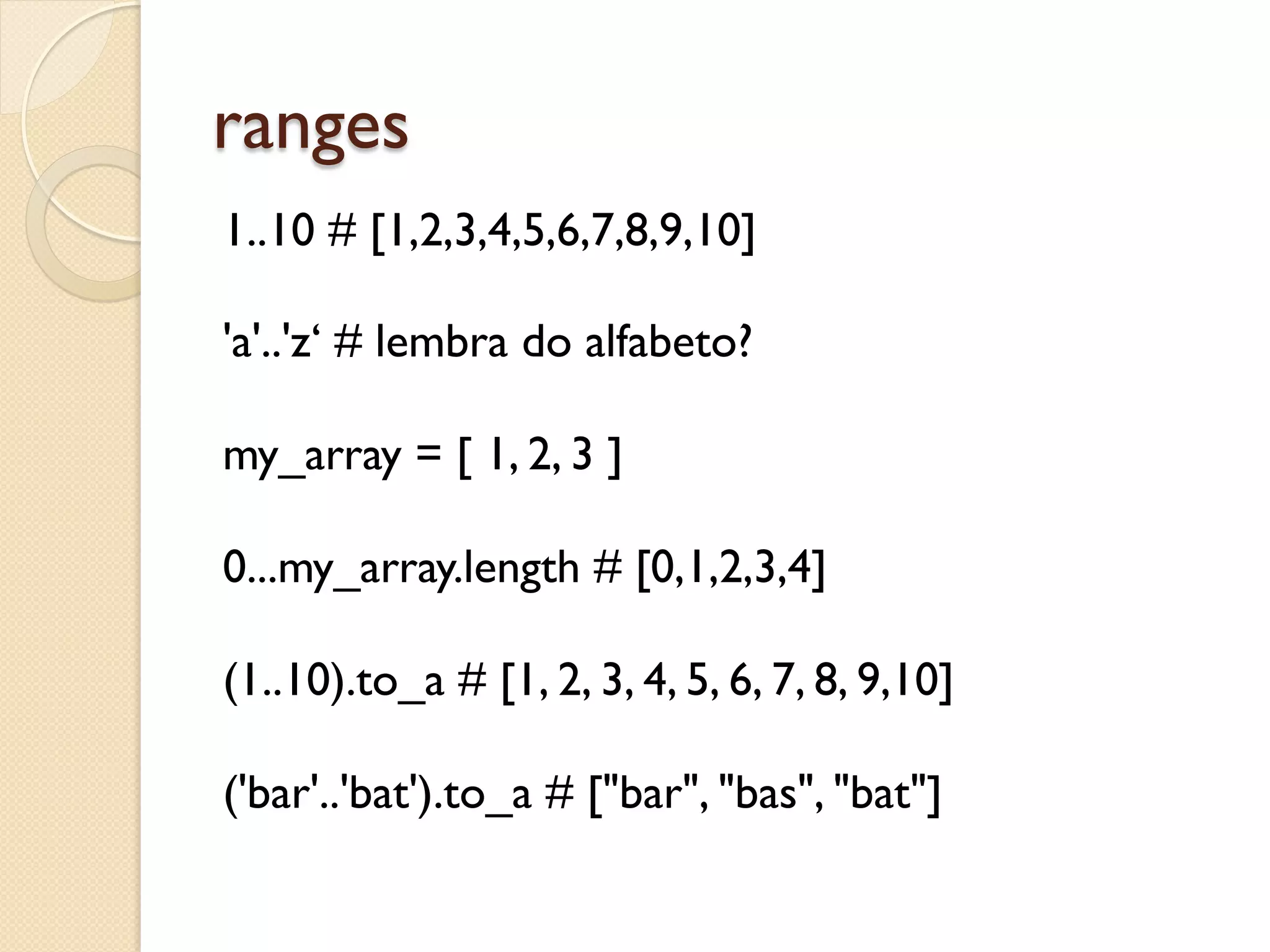 ranges
1..10 # [1,2,3,4,5,6,7,8,9,10]

'a'..'z‘ # lembra do alfabeto?

my_array = [ 1, 2, 3 ]

0...my_array.length # [0,1,2,3,4]

(1..10).to_a # [1, 2, 3, 4, 5, 6, 7, 8, 9,10]

('bar'..'bat').to_a # ["bar", "bas", "bat"]
 