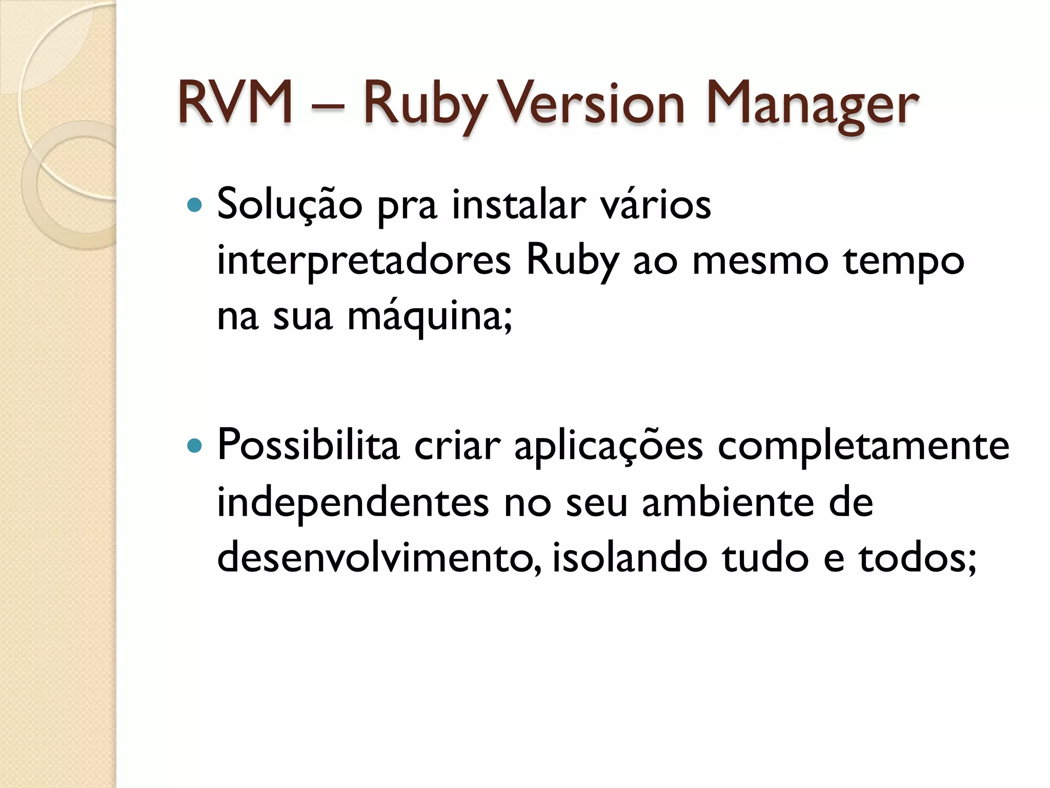 RVM – Ruby Version Manager
—  Solução
          pra instalar vários
  interpretadores Ruby ao mesmo tempo
  na sua máquina;

—  Possibilita
            criar aplicações completamente
  independentes no seu ambiente de
  desenvolvimento, isolando tudo e todos;
 