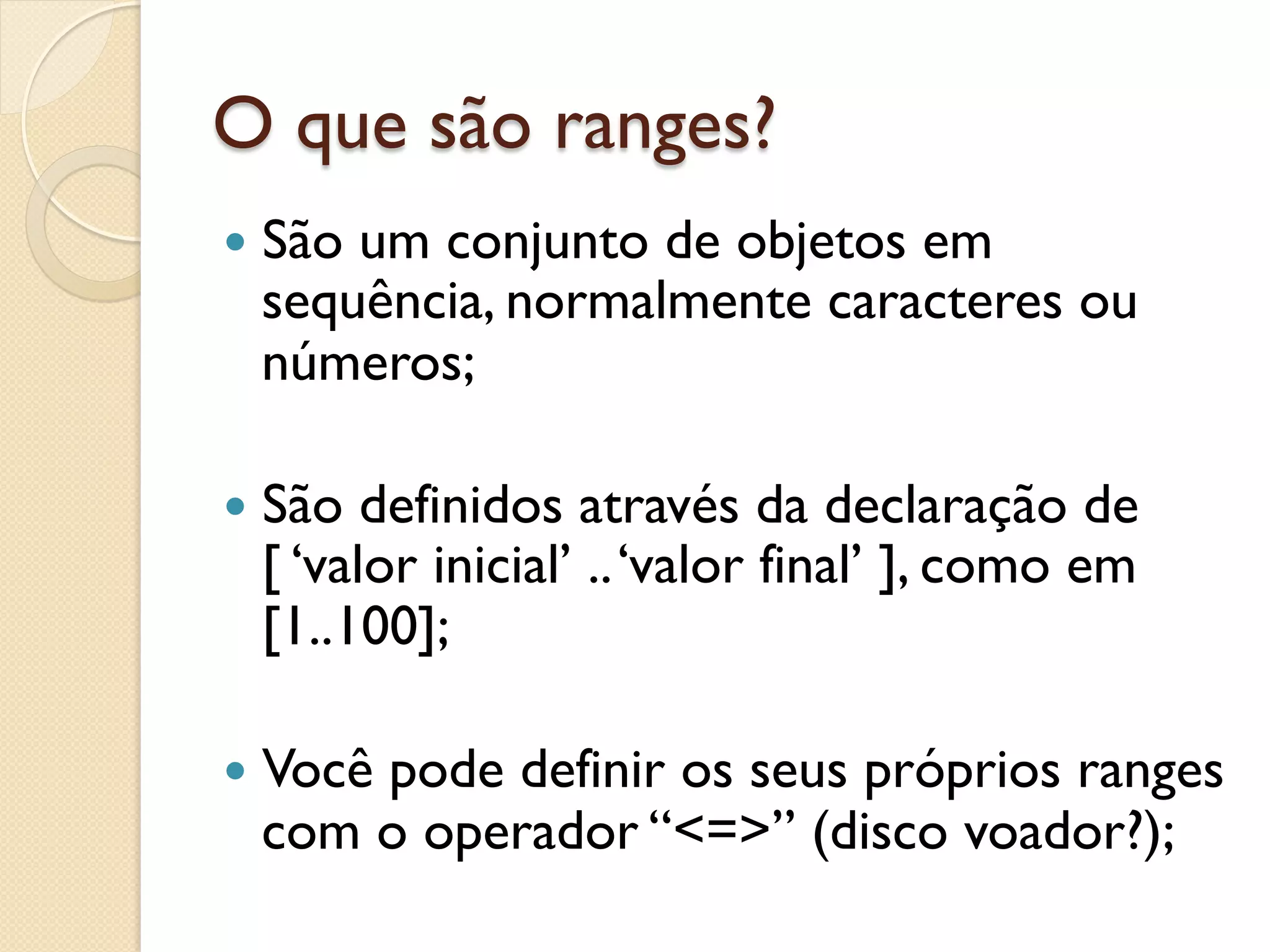 O que são ranges?
—  São
      um conjunto de objetos em
  sequência, normalmente caracteres ou
  números;

—  São definidos através da declaração de
  [ ‘valor inicial’ .. ‘valor final’ ], como em
  [1..100];

—  Você
      pode definir os seus próprios ranges
  com o operador “<=>” (disco voador?);
 