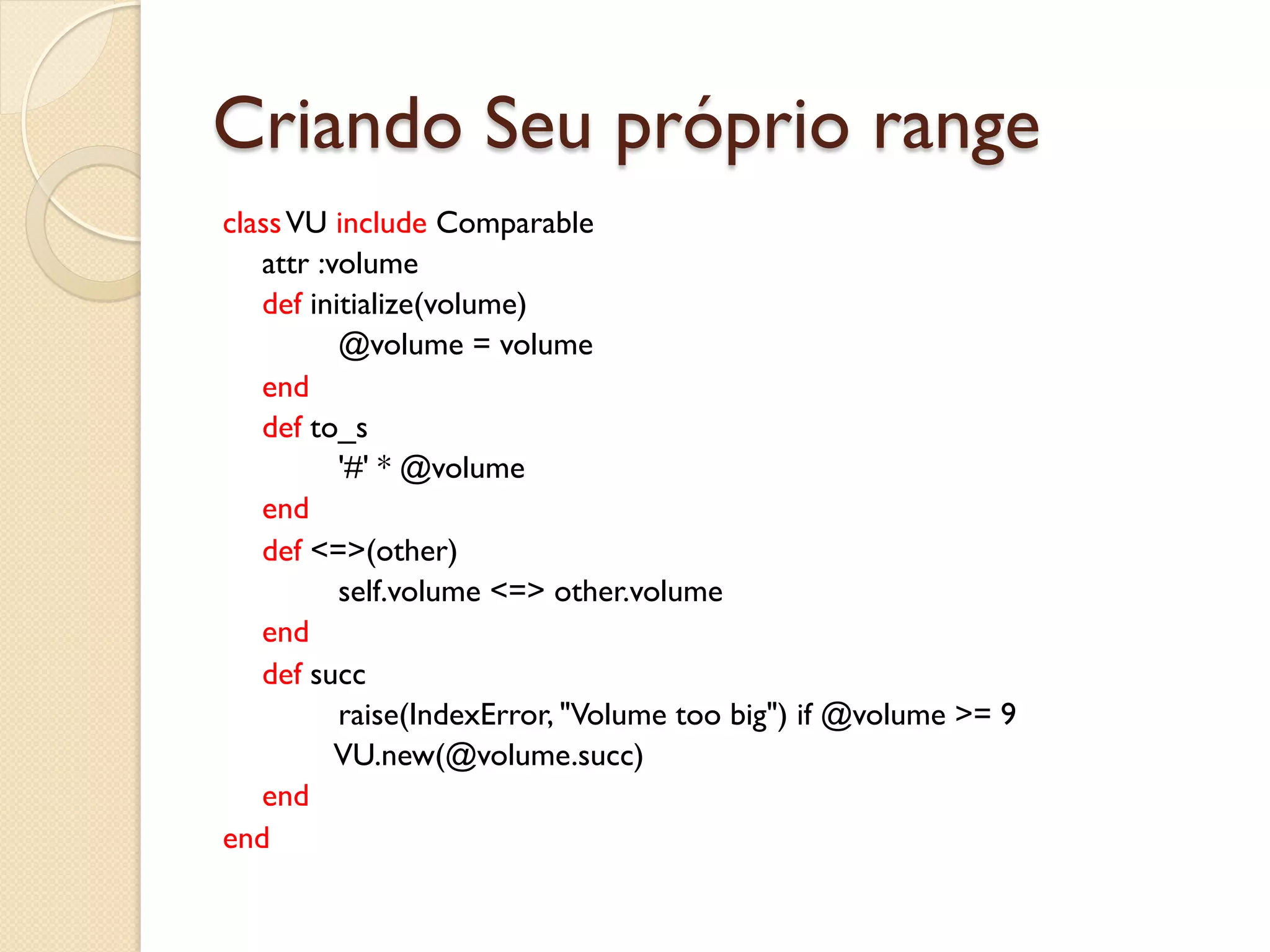 Criando Seu próprio range
class VU include Comparable
   attr :volume
   def initialize(volume)
          @volume = volume
   end
   def to_s
          '#' * @volume
   end
   def <=>(other)
          self.volume <=> other.volume
   end
   def succ
          raise(IndexError, "Volume too big") if @volume >= 9
          VU.new(@volume.succ)
   end
end
 