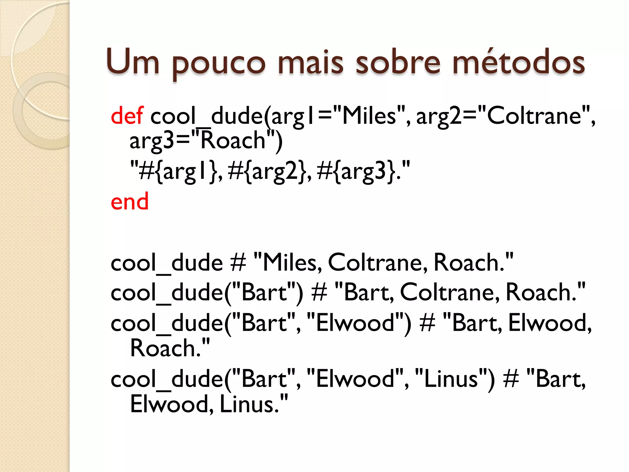 Um pouco mais sobre métodos
def cool_dude(arg1="Miles", arg2="Coltrane",
  arg3="Roach")
  "#{arg1}, #{arg2}, #{arg3}."
end

cool_dude # "Miles, Coltrane, Roach."
cool_dude("Bart") # "Bart, Coltrane, Roach."
cool_dude("Bart", "Elwood") # "Bart, Elwood,
  Roach."
cool_dude("Bart", "Elwood", "Linus") # "Bart,
  Elwood, Linus."
 
