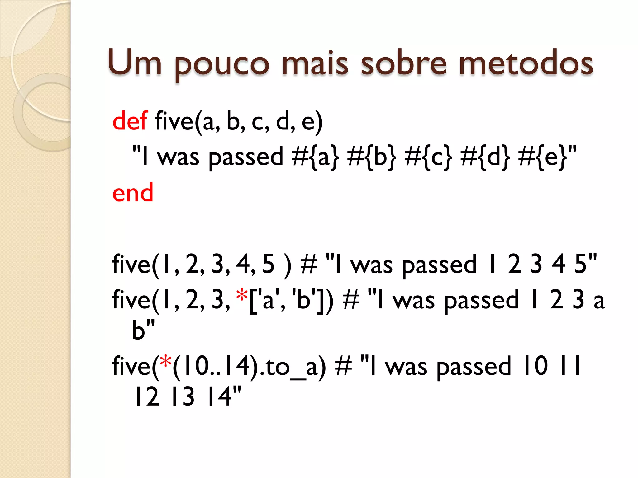 Um pouco mais sobre metodos
def five(a, b, c, d, e)
 "I was passed #{a} #{b} #{c} #{d} #{e}"
end

five(1, 2, 3, 4, 5 ) # "I was passed 1 2 3 4 5"
five(1, 2, 3, *['a', 'b']) # "I was passed 1 2 3 a
   b"
five(*(10..14).to_a) # "I was passed 10 11
   12 13 14"
 