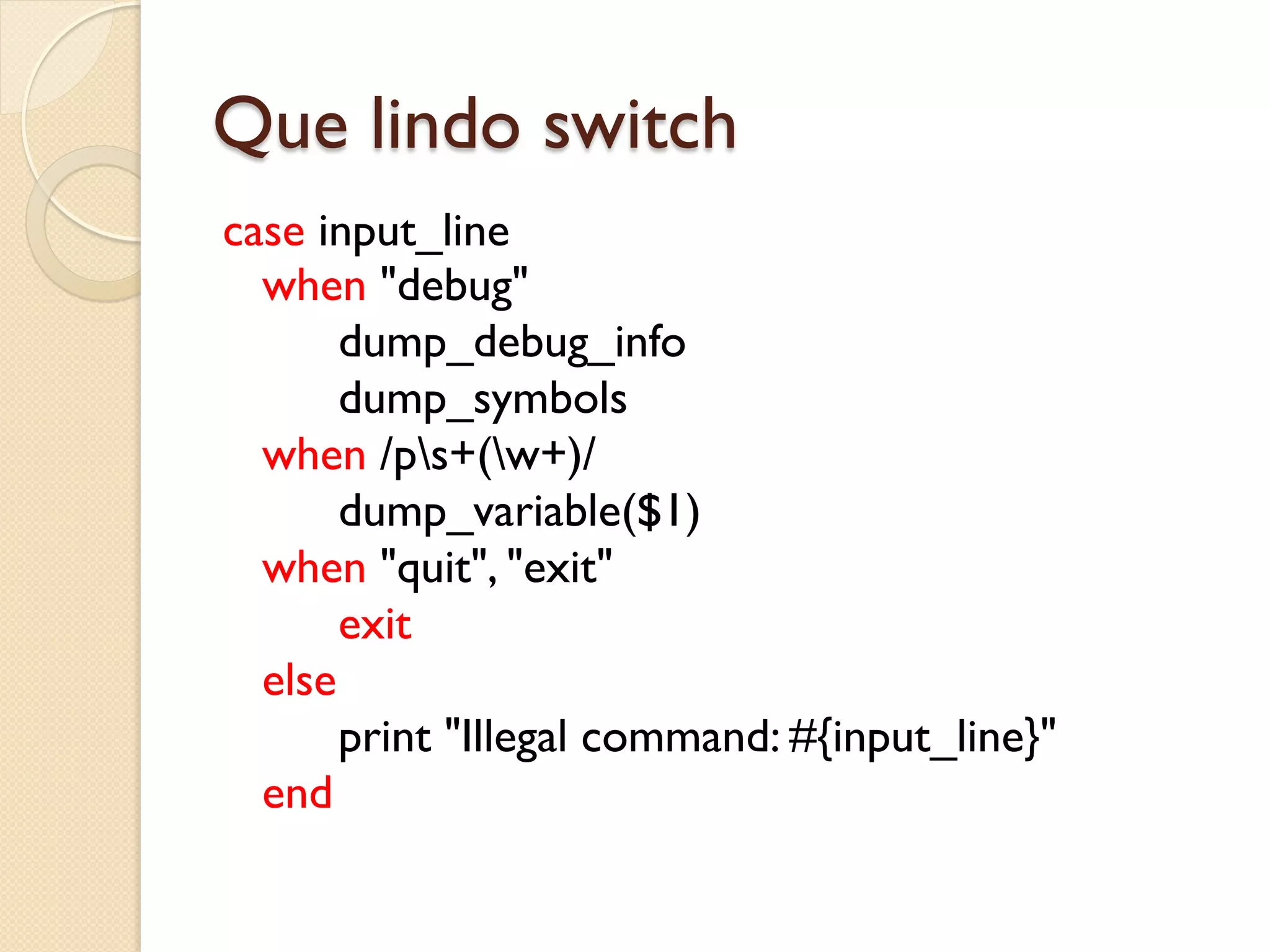 Que lindo switch
case input_line
  when "debug"
       dump_debug_info
       dump_symbols
  when /ps+(w+)/
       dump_variable($1)
  when "quit", "exit"
       exit
  else
       print "Illegal command: #{input_line}"
  end
 