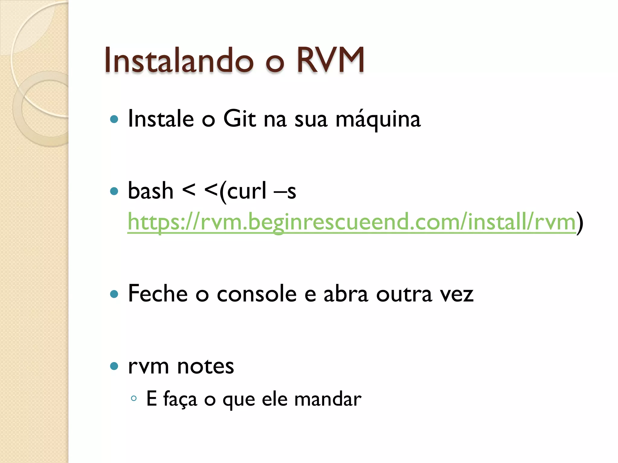 Instalando o RVM
—  Instale   o Git na sua máquina

—  bash
       < <(curl –s
  https://rvm.beginrescueend.com/install/rvm)

—  Feche     o console e abra outra vez

—  rvm    notes
  ◦  E faça o que ele mandar
 