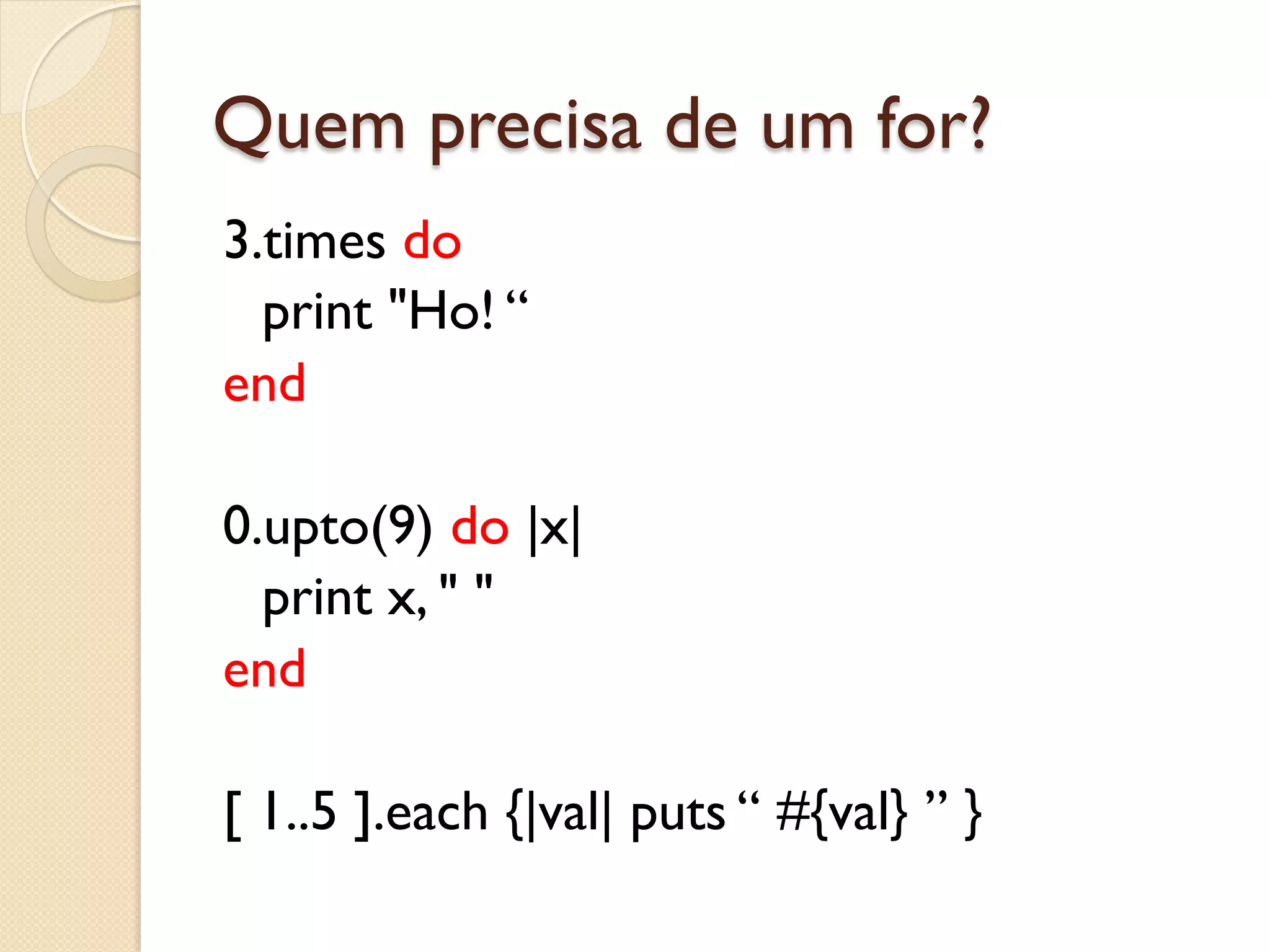 Quem precisa de um for?
3.times do
  print "Ho! “
end

0.upto(9) do |x|
  print x, " "
end

[ 1..5 ].each {|val| puts “ #{val} ” }
 