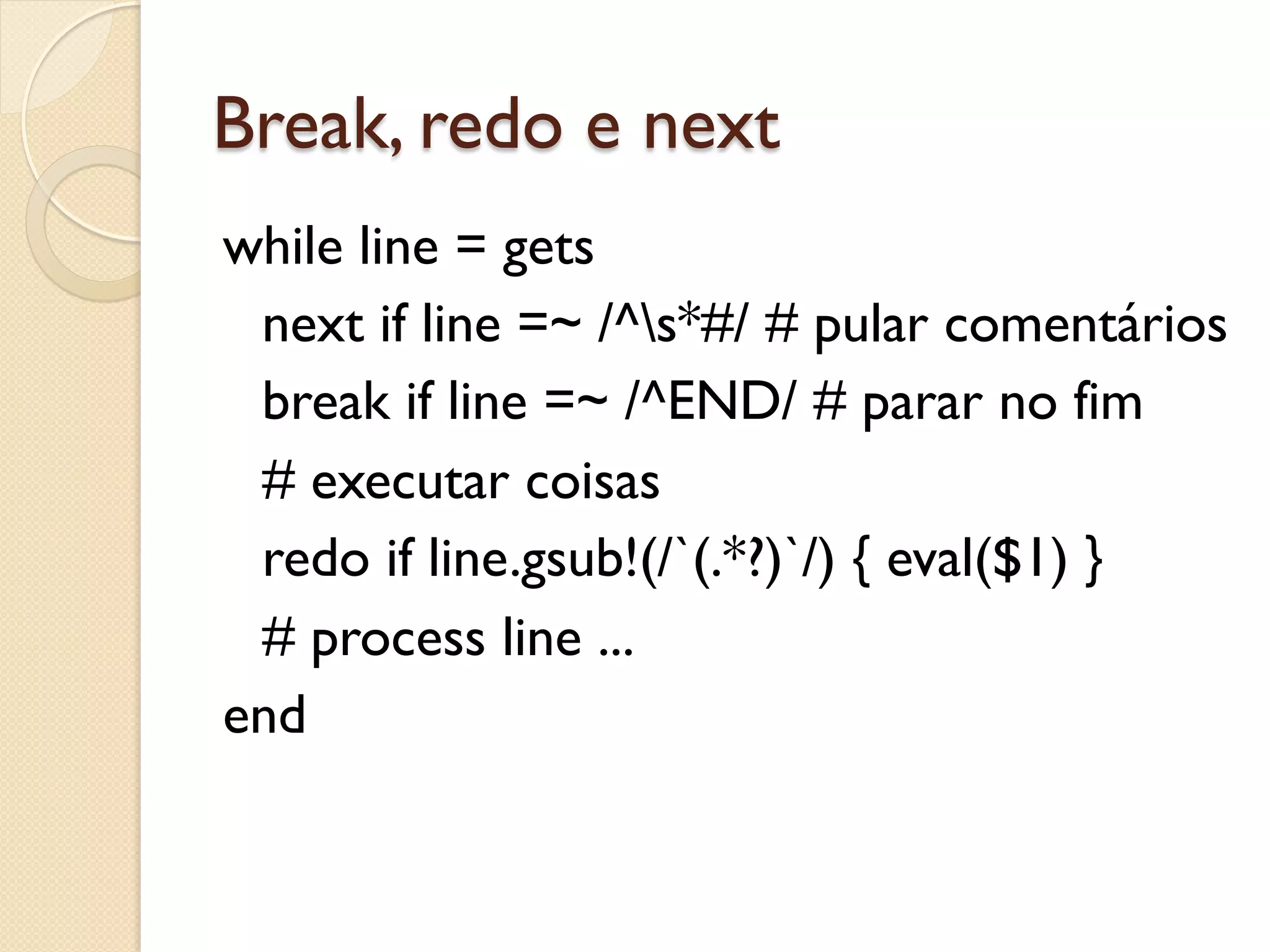 Break, redo e next
while line = gets
 next if line =~ /^s*#/ # pular comentários
 break if line =~ /^END/ # parar no fim
 # executar coisas
 redo if line.gsub!(/`(.*?)`/) { eval($1) }
 # process line ...
end
 