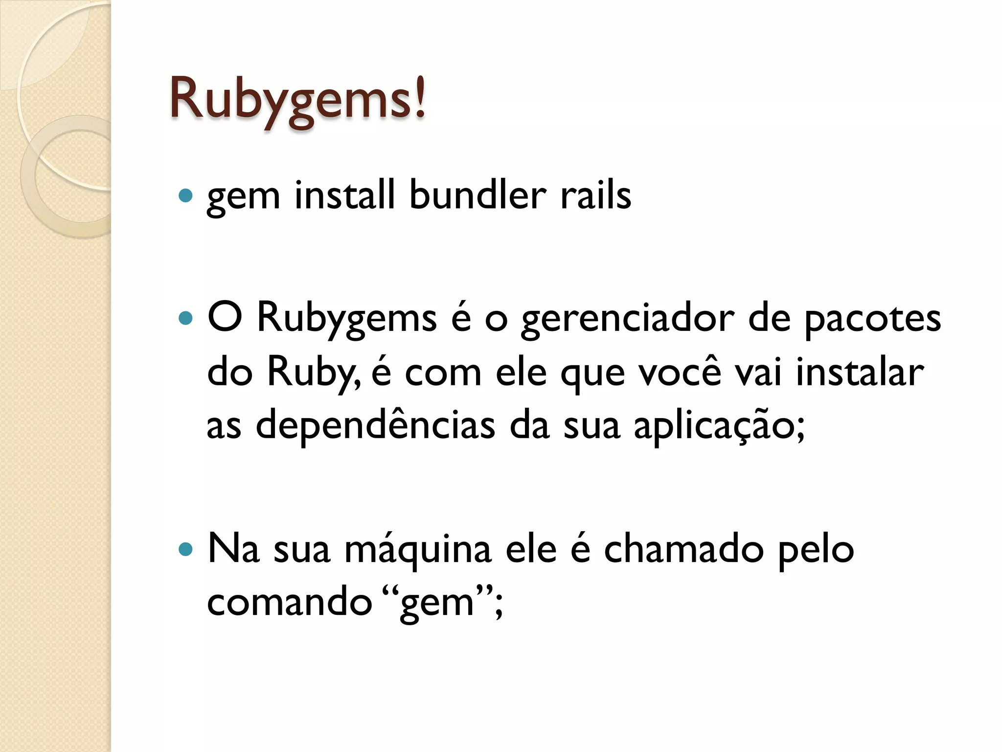 Rubygems!
—  gem   install bundler rails

—  ORubygems é o gerenciador de pacotes
  do Ruby, é com ele que você vai instalar
  as dependências da sua aplicação;

—  Na
     sua máquina ele é chamado pelo
  comando “gem”;
 