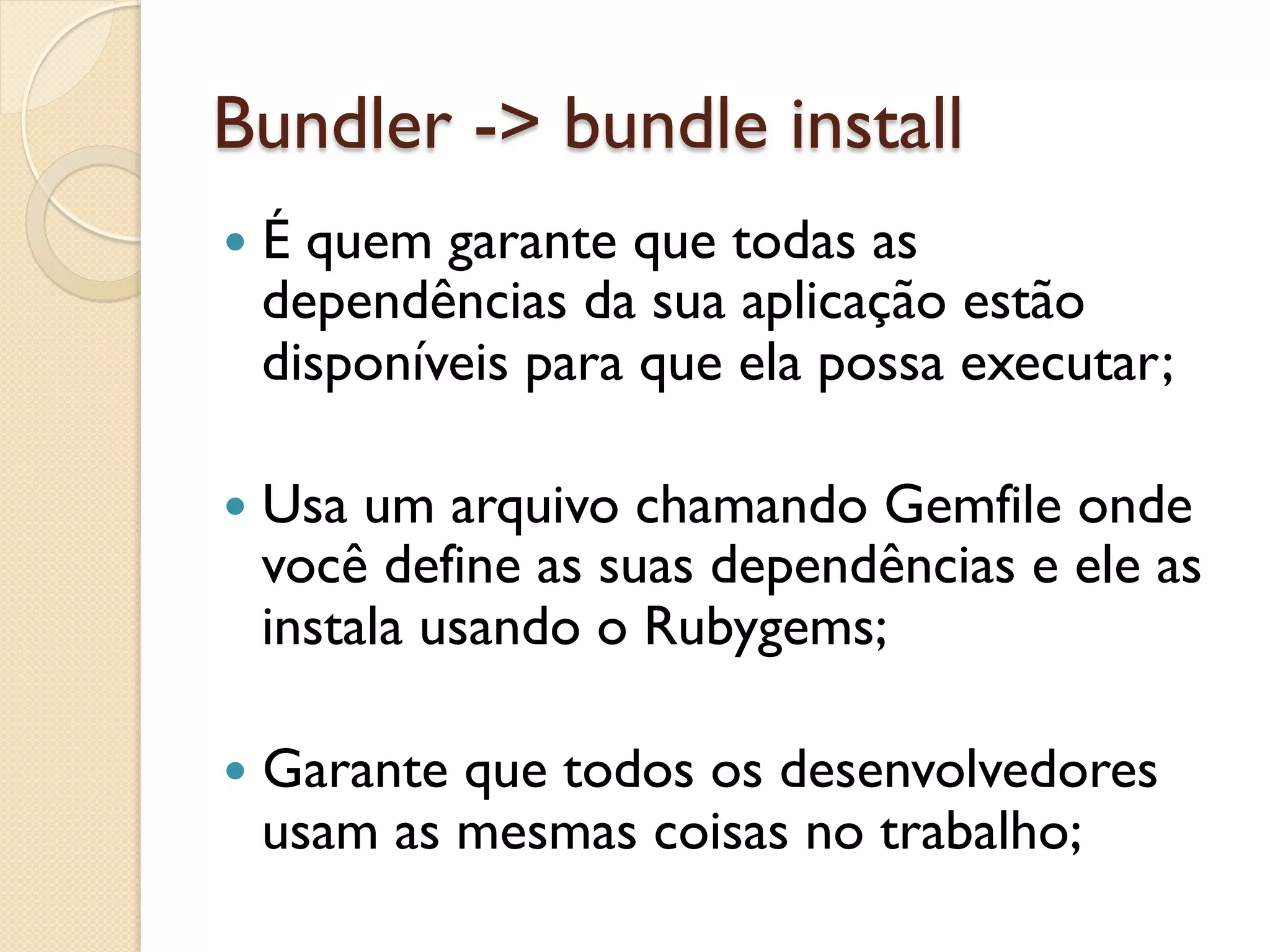 Bundler -> bundle install
—  É
    quem garante que todas as
  dependências da sua aplicação estão
  disponíveis para que ela possa executar;

—  Usaum arquivo chamando Gemfile onde
  você define as suas dependências e ele as
  instala usando o Rubygems;

—  Garante
          que todos os desenvolvedores
  usam as mesmas coisas no trabalho;
 