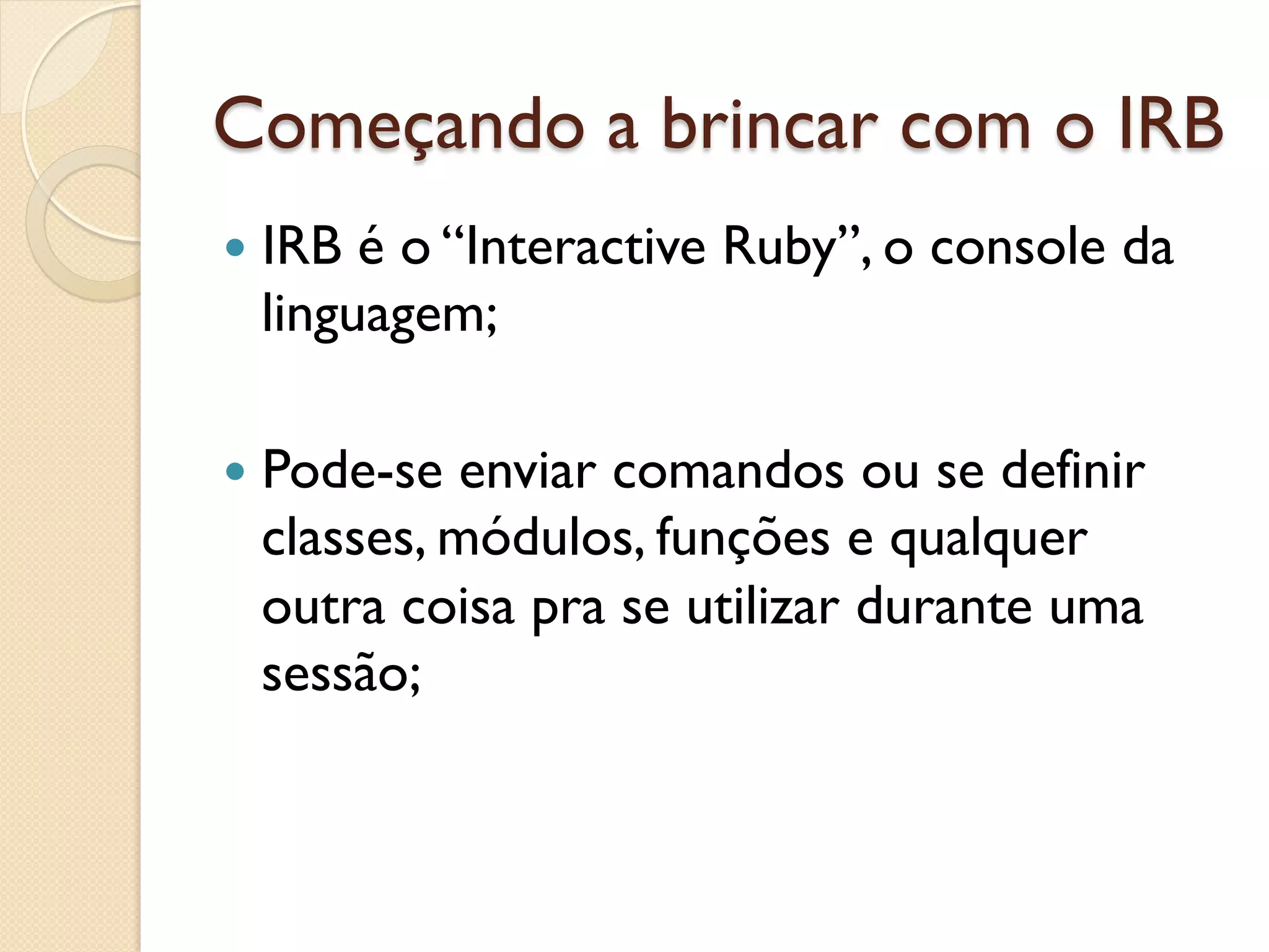 Começando a brincar com o IRB
—  IRBé o “Interactive Ruby”, o console da
  linguagem;

—  Pode-se enviar comandos ou se definir
  classes, módulos, funções e qualquer
  outra coisa pra se utilizar durante uma
  sessão;
 