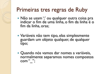 Primeiras tres regras de Ruby
—  Nãose usam ‘;’ ou qualquer outra coisa pra
  indicar o fim de uma linha, o fim da linha é o
  fim da linha, oras;

—  Variáveis
          não tem tipo, elas simplesmente
  guardam um objeto qualquer, de qualquer
  tipo;

—  Quando nós vamos dar nomes a variáveis,
  normalmente separamos nomes compostos
  com “_”;
 