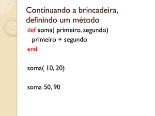 Continuando a brincadeira,
definindo um método
def soma( primeiro, segundo)
 primeiro + segundo
end

soma( 10, 20)

soma 50, 90
 