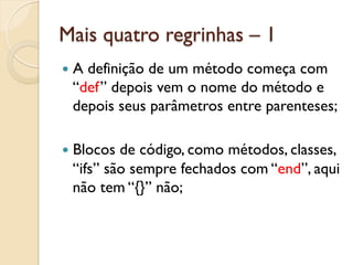 Mais quatro regrinhas – 1
—  A
    definição de um método começa com
  “def” depois vem o nome do método e
  depois seus parâmetros entre parenteses;

—  Blocosde código, como métodos, classes,
  “ifs” são sempre fechados com “end”, aqui
  não tem “{}” não;
 