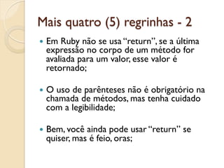 Mais quatro (5) regrinhas - 2
—  EmRuby não se usa “return”, se a última
  expressão no corpo de um método for
  avaliada para um valor, esse valor é
  retornado;

—  O
    uso de parênteses não é obrigatório na
  chamada de métodos, mas tenha cuidado
  com a legibilidade;

—  Bem, vocêainda pode usar “return” se
  quiser, mas é feio, oras;
 