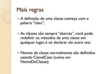 Mais regras
—  A
    definição de uma classe começa com a
  palavra “class”;

—  As
     classes são sempre “abertas”, você pode
  redefinir os métodos de uma classe em
  qualquer lugar, é só declarar ela outra vez;

—  Nomesde classe normalmente são definidos
  usando CamelCase (como em
  NomeDeClasse);
 
