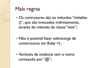 Mais regras
—  Os contrutores são os métodos “initialize
  ()”, que são invocados indiretamente,
  através do método de classe “new”;

—  Nãoé possível fazer sobrecarga de
  construtores em Ruby =( ;

—  Variáveis
         de instância tem o nome
  começado por “@”;
 