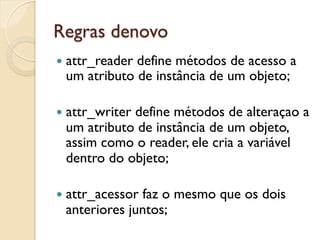 Regras denovo
—  attr_reader
             define métodos de acesso a
 um atributo de instância de um objeto;

—  attr_writer
            define métodos de alteraçao a
 um atributo de instância de um objeto,
 assim como o reader, ele cria a variável
 dentro do objeto;

—  attr_acessor
              faz o mesmo que os dois
 anteriores juntos;
 