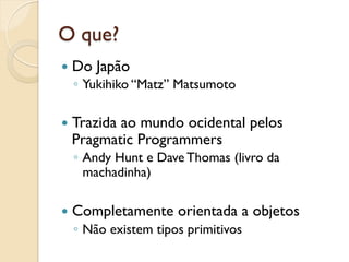 O que?
—  Do   Japão
  ◦  Yukihiko “Matz” Matsumoto

—  Trazida
         ao mundo ocidental pelos
  Pragmatic Programmers
  ◦  Andy Hunt e Dave Thomas (livro da
     machadinha)

—  Completamente    orientada a objetos
  ◦  Não existem tipos primitivos
 