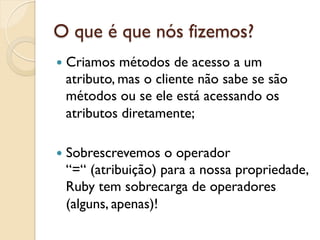 O que é que nós fizemos?
—  Criamosmétodos de acesso a um
 atributo, mas o cliente não sabe se são
 métodos ou se ele está acessando os
 atributos diretamente;

—  Sobrescrevemos o operador
 “=“ (atribuição) para a nossa propriedade,
 Ruby tem sobrecarga de operadores
 (alguns, apenas)!
 