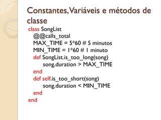 Constantes,Variáveis e métodos de
classe
class SongList
  @@calls_total
  MAX_TIME = 5*60 # 5 minutos
  MIN_TIME = 1*60 # 1 minuto
  def SongList.is_too_long(song)
       song.duration > MAX_TIME
  end
  def self.is_too_short(song)
       song.duration < MIN_TIME
  end
end
 