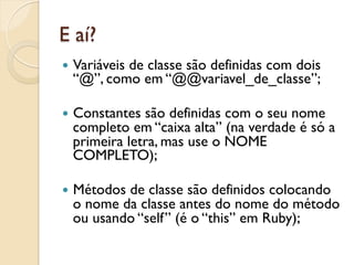 E aí?
—  Variáveis
          de classe são definidas com dois
  “@”, como em “@@variavel_de_classe”;

—  Constantessão definidas com o seu nome
  completo em “caixa alta” (na verdade é só a
  primeira letra, mas use o NOME
  COMPLETO);

—  Métodos
          de classe são definidos colocando
  o nome da classe antes do nome do método
  ou usando “self” (é o “this” em Ruby);
 