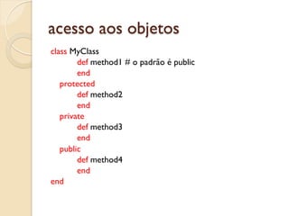 acesso aos objetos
class MyClass
        def method1 # o padrão é public
        end
   protected
        def method2
        end
   private
        def method3
        end
   public
        def method4
        end
end
 