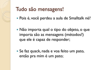 Tudo são mensagens!
—  Pois   é, você perdeu a aula de Smalltalk né?

—  Nãoimporta qual o tipo do objeto, o que
  importa são as mensagens (métodos?)
  que ele é capaz de responder;

—  Se
     faz quack, nada e voa feito um pato,
  então pra mim é um pato;
 