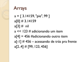 Arrays
a = [ 3.14159, "pie", 99 ]
a[0] # 3.14159
a[3] # nil
a << 123 # adicionando um item
a[4] = 456 #adicionando outro item
a[-1] # 456 – acessando de trás pra frente
a[2..4] # [99, 123, 456]
 