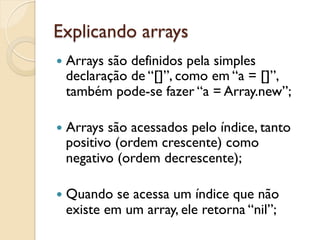 Explicando arrays
—  Arrays
         são definidos pela simples
  declaração de “[]”, como em “a = []”,
  também pode-se fazer “a = Array.new”;

—  Arrayssão acessados pelo índice, tanto
  positivo (ordem crescente) como
  negativo (ordem decrescente);

—  Quando se acessa um índice que não
  existe em um array, ele retorna “nil”;
 