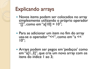 Explicando arrays
—  Novos items podem ser colocados no array
  simplesmente utilizando o próprio operador
  “[]”, como em “a[10] = 10”;

—  Para
       se adicionar um item no fim do array
  usa-se o operador “<<“, como em “a <<
  10”;

—  Arrays
         podem ser pegos em ‘pedaços’ como
  em “a[1..3]”, que cria um novo array com os
  itens do índice 1 ao 3;
 