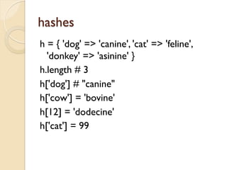 hashes
h = { 'dog' => 'canine', 'cat' => 'feline',
  'donkey' => 'asinine' }
h.length # 3
h['dog'] # "canine"
h['cow'] = 'bovine'
h[12] = 'dodecine'
h['cat'] = 99
 