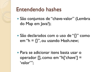 Entendendo hashes
—  São
     conjuntos de “chave-valor” (Lembra
  do Map em Java?);

—  São
      declarados com o uso de “{}” como
  em “h = {}”, ou usando Hash.new;

—  Para
       se adicionar itens basta usar o
  operador [], como em “h[‘chave’] =
  ‘valor’”;
 
