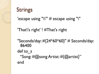 Strings
'escape using ""' # escape using ""

'That's right' ! #That's right

"Seconds/day: #{24*60*60}" # Seconds/day:
  86400
def to_s
  “Song: #@song Artist: #{@artist}”
end
 