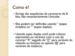 Como é?
—  Strings
          são sequências de caracteres de 8
  bits, não necessariamente Unicode;

—  Elas
      podem ser definidas usando ‘’ (aspas
  simples) ou “” (aspas duplas);

—  Usando aspas duplas você pode colocar
  expressões ou variáveis com o uso do
  caracter “#” seguido de “{}” para variáveis de
  método ou funções ou apenas ‘@’ para
  variáveis de instância;
 