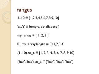 ranges
1..10 # [1,2,3,4,5,6,7,8,9,10]

'a'..'z‘ # lembra do alfabeto?

my_array = [ 1, 2, 3 ]

0...my_array.length # [0,1,2,3,4]

(1..10).to_a # [1, 2, 3, 4, 5, 6, 7, 8, 9,10]

('bar'..'bat').to_a # ["bar", "bas", "bat"]
 