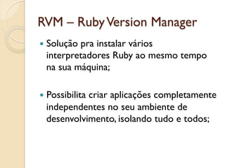 RVM – Ruby Version Manager
—  Solução
          pra instalar vários
  interpretadores Ruby ao mesmo tempo
  na sua máquina;

—  Possibilita
            criar aplicações completamente
  independentes no seu ambiente de
  desenvolvimento, isolando tudo e todos;
 