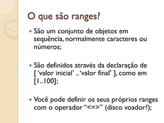 O que são ranges?
—  São
      um conjunto de objetos em
  sequência, normalmente caracteres ou
  números;

—  São definidos através da declaração de
  [ ‘valor inicial’ .. ‘valor final’ ], como em
  [1..100];

—  Você
      pode definir os seus próprios ranges
  com o operador “<=>” (disco voador?);
 