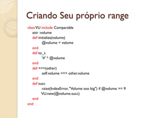 Criando Seu próprio range
class VU include Comparable
   attr :volume
   def initialize(volume)
          @volume = volume
   end
   def to_s
          '#' * @volume
   end
   def <=>(other)
          self.volume <=> other.volume
   end
   def succ
          raise(IndexError, "Volume too big") if @volume >= 9
          VU.new(@volume.succ)
   end
end
 