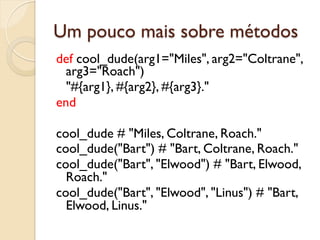 Um pouco mais sobre métodos
def cool_dude(arg1="Miles", arg2="Coltrane",
  arg3="Roach")
  "#{arg1}, #{arg2}, #{arg3}."
end

cool_dude # "Miles, Coltrane, Roach."
cool_dude("Bart") # "Bart, Coltrane, Roach."
cool_dude("Bart", "Elwood") # "Bart, Elwood,
  Roach."
cool_dude("Bart", "Elwood", "Linus") # "Bart,
  Elwood, Linus."
 