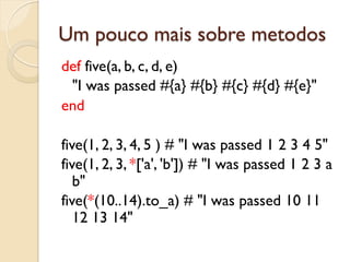 Um pouco mais sobre metodos
def five(a, b, c, d, e)
 "I was passed #{a} #{b} #{c} #{d} #{e}"
end

five(1, 2, 3, 4, 5 ) # "I was passed 1 2 3 4 5"
five(1, 2, 3, *['a', 'b']) # "I was passed 1 2 3 a
   b"
five(*(10..14).to_a) # "I was passed 10 11
   12 13 14"
 