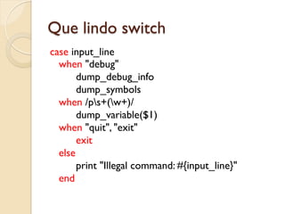 Que lindo switch
case input_line
  when "debug"
       dump_debug_info
       dump_symbols
  when /ps+(w+)/
       dump_variable($1)
  when "quit", "exit"
       exit
  else
       print "Illegal command: #{input_line}"
  end
 
